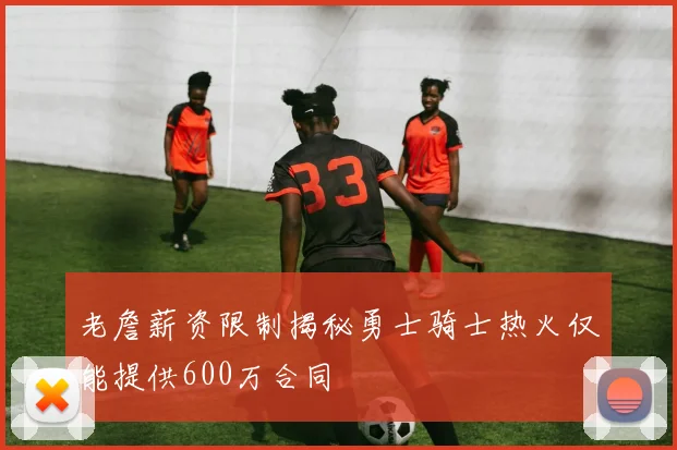 老詹薪资限制揭秘勇士骑士热火仅能提供600万合同