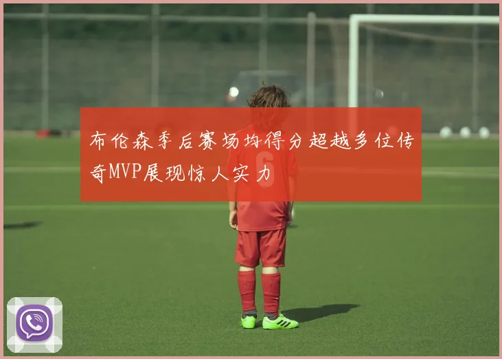 布伦森季后赛场均得分超越多位传奇MVP展现惊人实力