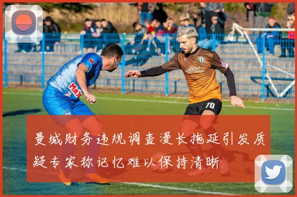 曼城财务违规调查漫长拖延引发质疑专家称记忆难以保持清晰