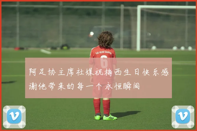 阿足协主席社媒祝梅西生日快乐感谢他带来的每一个永恒瞬间