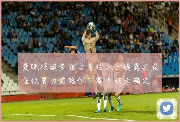 曼晚报道多尔古身边人士透露其最佳位置为右路但下赛季仍未确定