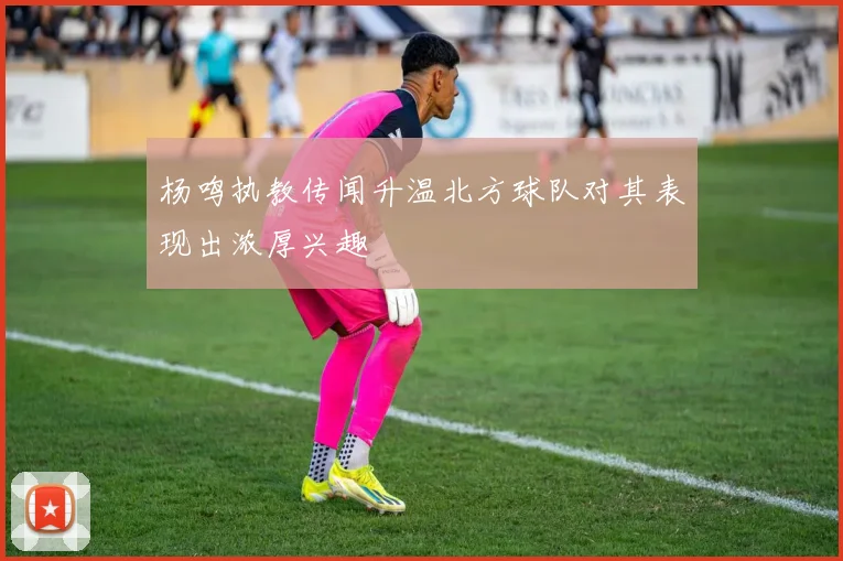 杨鸣执教传闻升温北方球队对其表现出浓厚兴趣