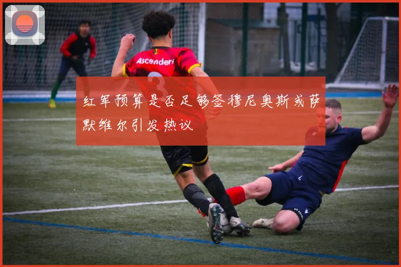 红军预算是否足够签穆尼奥斯或萨默维尔引发热议