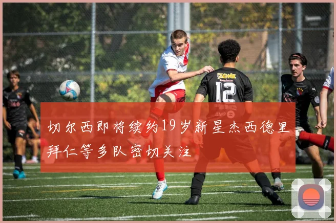 切尔西即将续约19岁新星杰西德里拜仁等多队密切关注