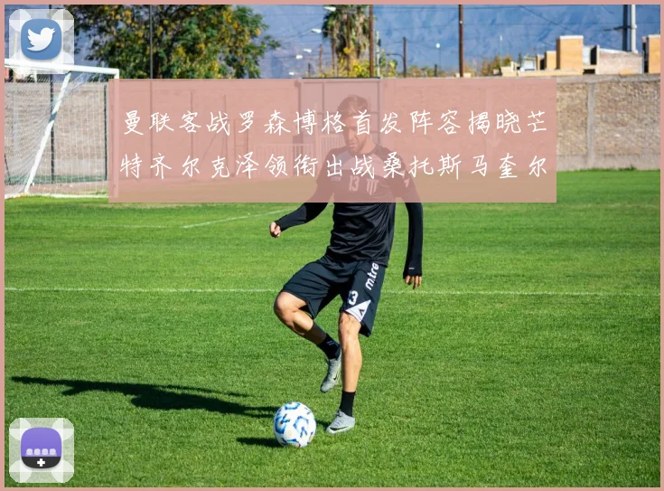 曼联客战罗森博格首发阵容揭晓芒特齐尔克泽领衔出战桑托斯马奎尔助力