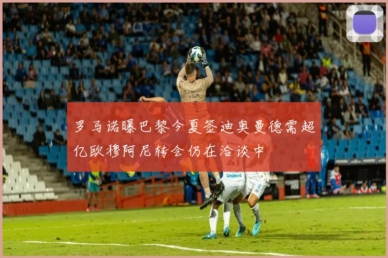 罗马诺曝巴黎今夏签迪奥曼德需超亿欧穆阿尼转会仍在洽谈中