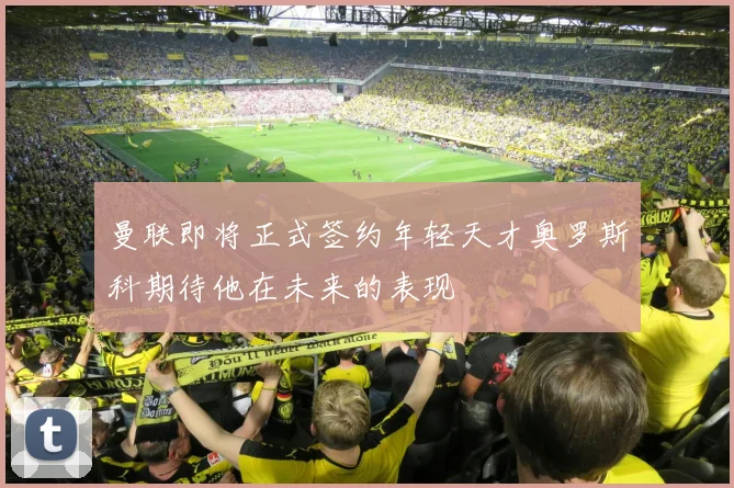 曼联即将正式签约年轻天才奥罗斯科期待他在未来的表现